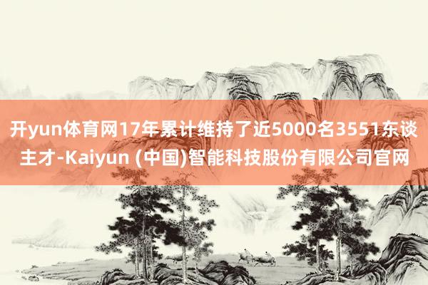 开yun体育网17年累计维持了近5000名3551东谈主才-Kaiyun (中国)智能科技股份有限公司官网