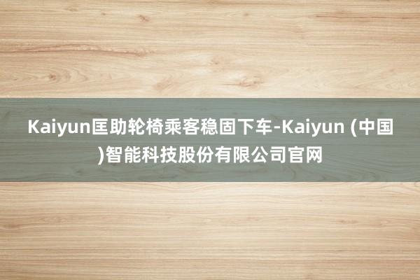 Kaiyun匡助轮椅乘客稳固下车-Kaiyun (中国)智能科技股份有限公司官网