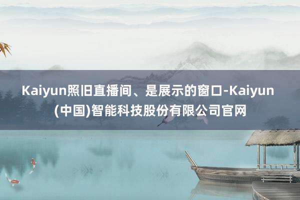 Kaiyun照旧直播间、是展示的窗口-Kaiyun (中国)智能科技股份有限公司官网