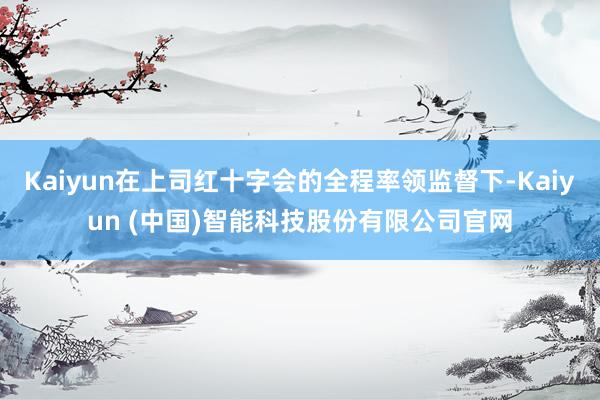 Kaiyun在上司红十字会的全程率领监督下-Kaiyun (中国)智能科技股份有限公司官网