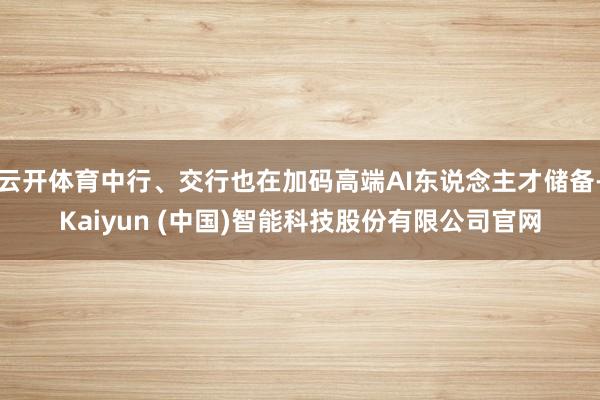 云开体育中行、交行也在加码高端AI东说念主才储备-Kaiyun (中国)智能科技股份有限公司官网