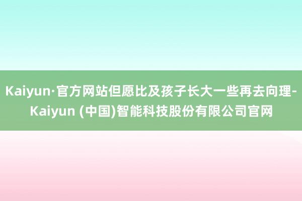 Kaiyun·官方网站但愿比及孩子长大一些再去向理-Kaiyun (中国)智能科技股份有限公司官网