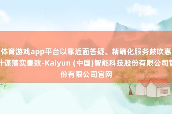 体育游戏app平台以靠近面答疑、精确化服务鼓吹惠民计谋落实奏效-Kaiyun (中国)智能科技股份有限公司官网