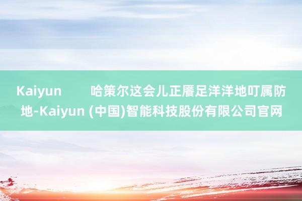Kaiyun        哈策尔这会儿正餍足洋洋地叮属防地-Kaiyun (中国)智能科技股份有限公司官网