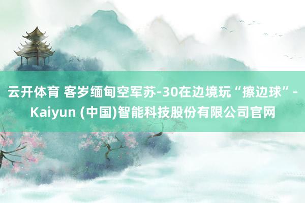 云开体育 客岁缅甸空军苏-30在边境玩“擦边球”-Kaiyun (中国)智能科技股份有限公司官网