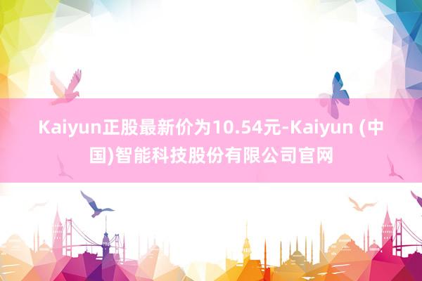 Kaiyun正股最新价为10.54元-Kaiyun (中国)智能科技股份有限公司官网