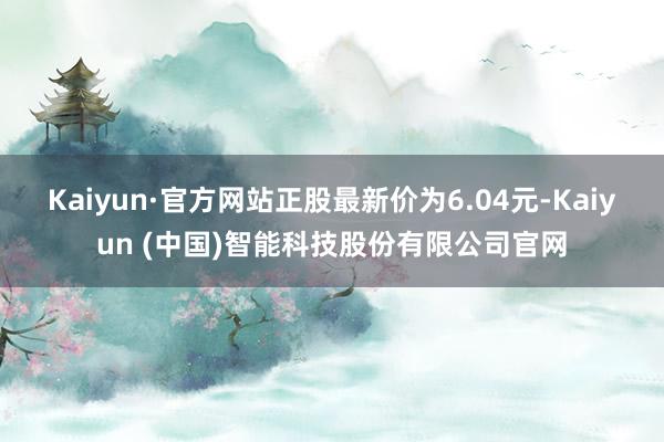 Kaiyun·官方网站正股最新价为6.04元-Kaiyun (中国)智能科技股份有限公司官网