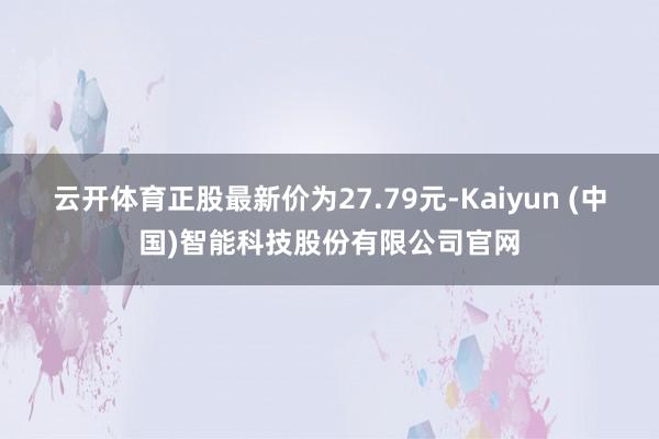 云开体育正股最新价为27.79元-Kaiyun (中国)智能科技股份有限公司官网