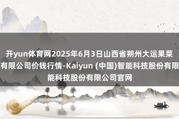 开yun体育网2025年6月3日山西省朔州大运果菜批发商场有限公司价钱行情-Kaiyun (中国)智能科技股份有限公司官网