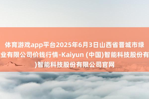 体育游戏app平台2025年6月3日山西省晋城市绿欣农产物营业有限公司价钱行情-Kaiyun (中国)智能科技股份有限公司官网