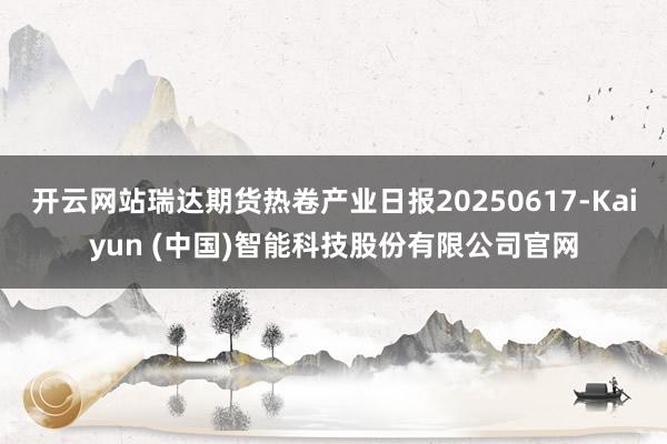 开云网站瑞达期货热卷产业日报20250617-Kaiyun (中国)智能科技股份有限公司官网