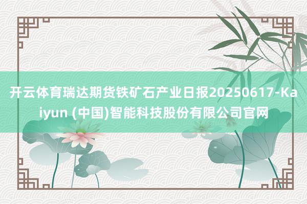 开云体育瑞达期货铁矿石产业日报20250617-Kaiyun (中国)智能科技股份有限公司官网