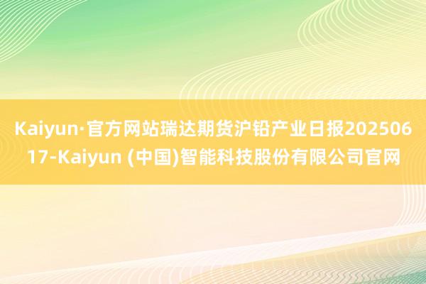 Kaiyun·官方网站瑞达期货沪铅产业日报20250617-Kaiyun (中国)智能科技股份有限公司官网