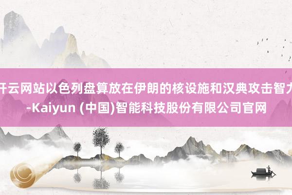 开云网站以色列盘算放在伊朗的核设施和汉典攻击智力-Kaiyun (中国)智能科技股份有限公司官网