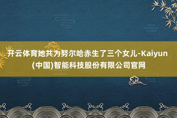 开云体育她共为努尔哈赤生了三个女儿-Kaiyun (中国)智能科技股份有限公司官网