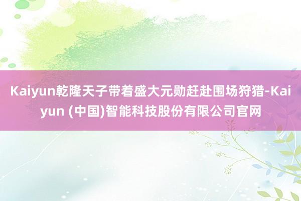 Kaiyun乾隆天子带着盛大元勋赶赴围场狩猎-Kaiyun (中国)智能科技股份有限公司官网