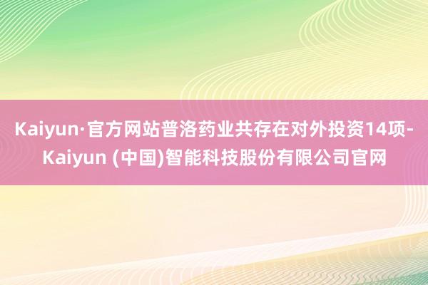 Kaiyun·官方网站普洛药业共存在对外投资14项-Kaiyun (中国)智能科技股份有限公司官网