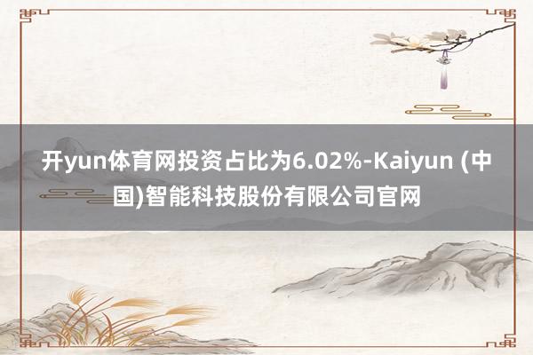 开yun体育网投资占比为6.02%-Kaiyun (中国)智能科技股份有限公司官网