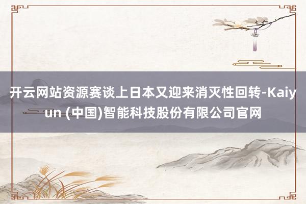 开云网站资源赛谈上日本又迎来消灭性回转-Kaiyun (中国)智能科技股份有限公司官网