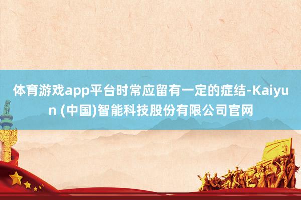 体育游戏app平台时常应留有一定的症结-Kaiyun (中国)智能科技股份有限公司官网