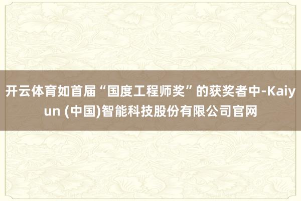 开云体育如首届“国度工程师奖”的获奖者中-Kaiyun (中国)智能科技股份有限公司官网