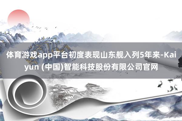 体育游戏app平台初度表现山东舰入列5年来-Kaiyun (中国)智能科技股份有限公司官网