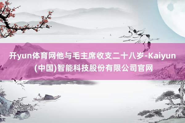 开yun体育网他与毛主席收支二十八岁-Kaiyun (中国)智能科技股份有限公司官网