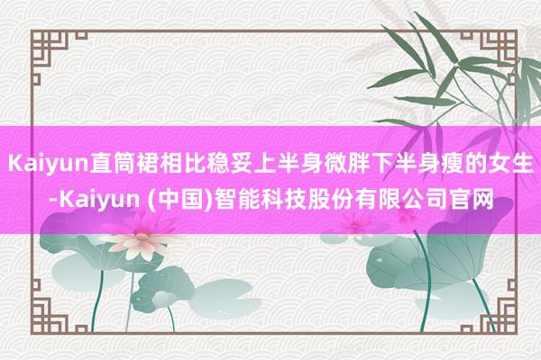Kaiyun直筒裙相比稳妥上半身微胖下半身瘦的女生-Kaiyun (中国)智能科技股份有限公司官网