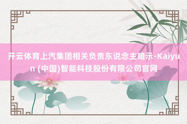 开云体育上汽集团相关负责东说念主暗示-Kaiyun (中国)智能科技股份有限公司官网
