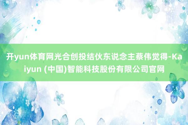 开yun体育网　　光合创投结伙东说念主蔡伟觉得-Kaiyun (中国)智能科技股份有限公司官网
